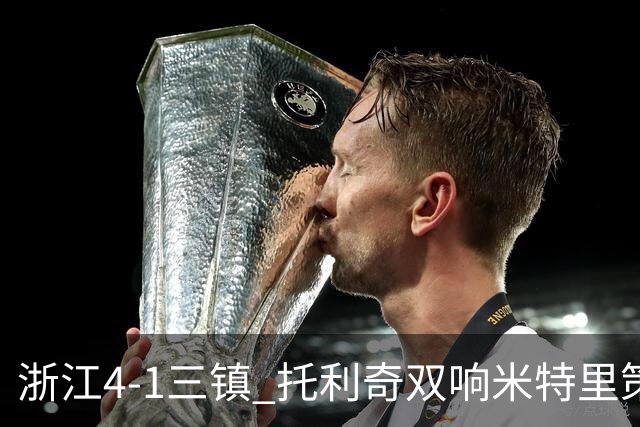 浙江4-1三镇 托利奇双响米特里策无解一条龙+传射李昂飞踹直红